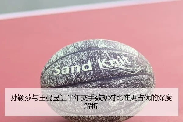 孙颖莎与王曼昱近半年交手数据对比谁更占优的深度解析