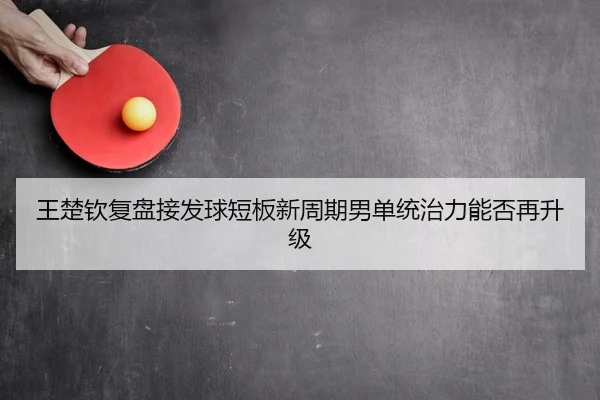 王楚钦复盘接发球短板新周期男单统治力能否再升级