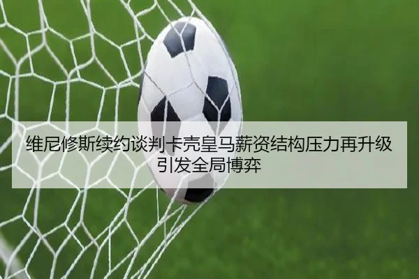 维尼修斯续约谈判卡壳皇马薪资结构压力再升级引发全局博弈