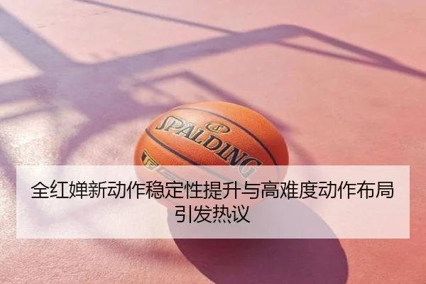 全红婵新动作稳定性提升与高难度动作布局引发热议