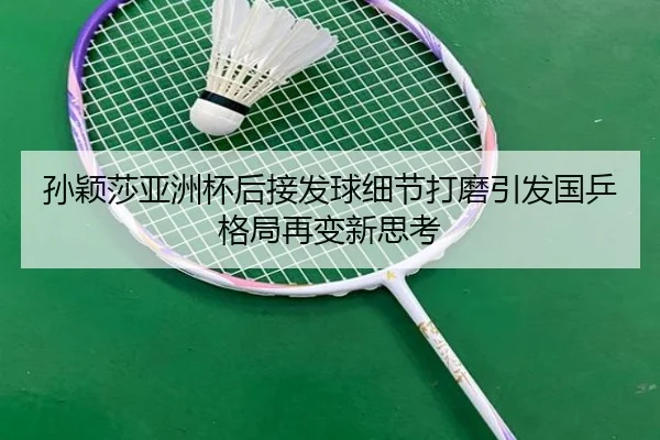 孙颖莎亚洲杯后接发球细节打磨引发国乒格局再变新思考