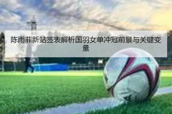陈雨菲新站签表解析国羽女单冲冠前景与关键变量