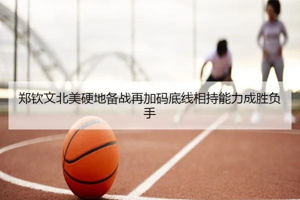 郑钦文北美硬地备战再加码底线相持能力成胜负手